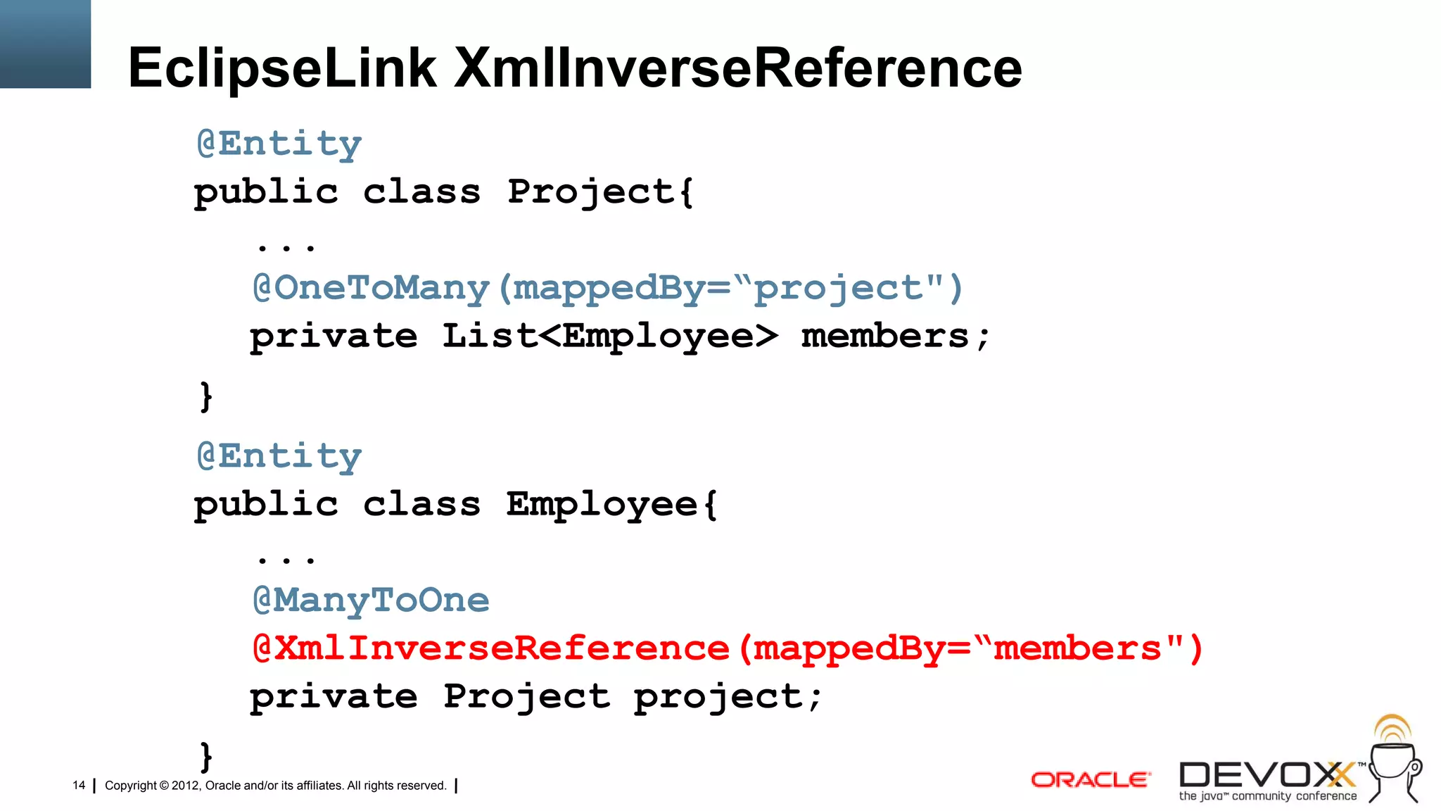 EclipseLink XmlInverseReference
                      @Entity
                      public class Project{
                        ...
                        @OneToMany(mappedBy=“project")
                        private List<Employee> members;
                      }
                      @Entity
                      public class Employee{
                        ...
                        @ManyToOne
                        @XmlInverseReference(mappedBy=“members")
                        private Project project;
                      }
14   Copyright © 2012, Oracle and/or its affiliates. All rights reserved.
 