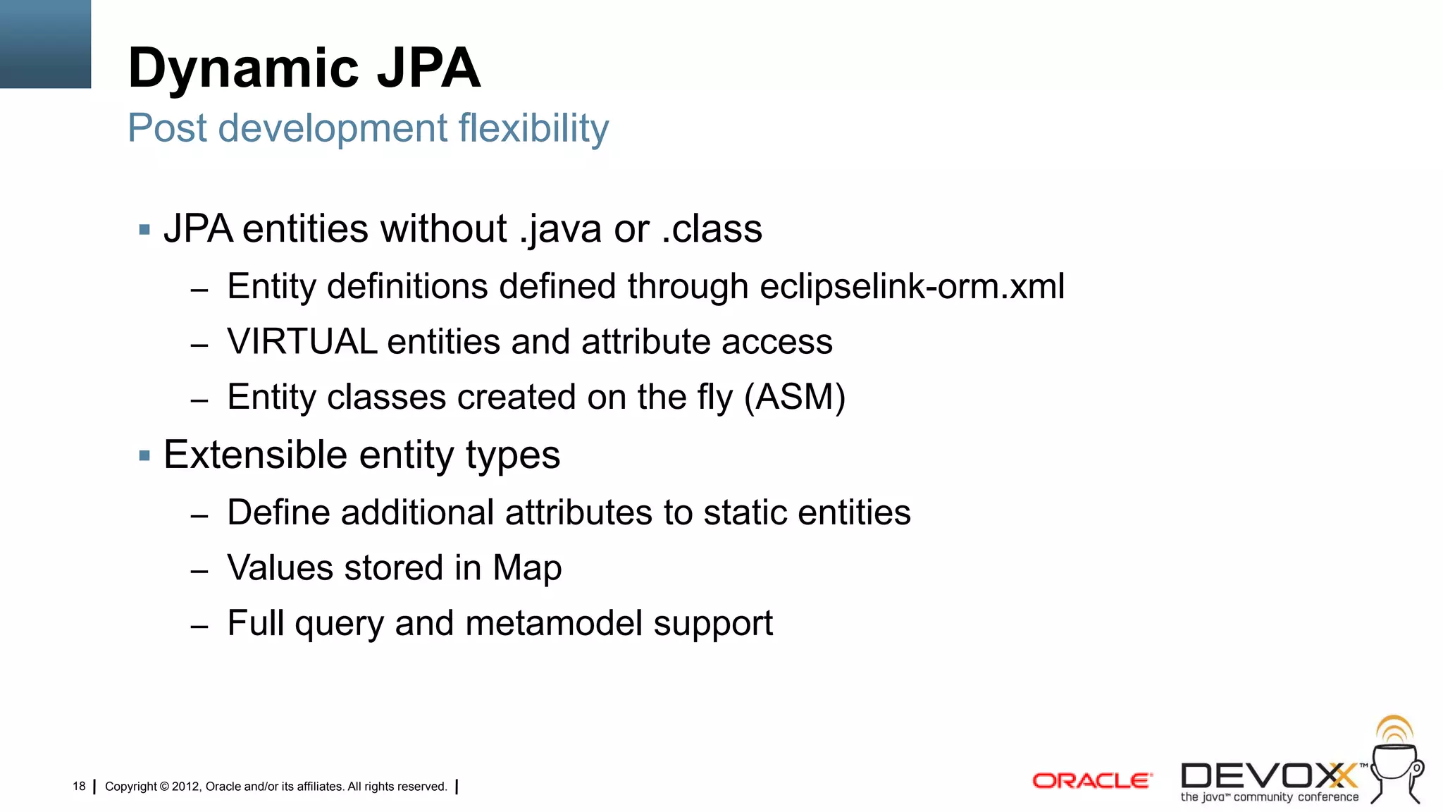 Dynamic JPA
         Post development flexibility

            JPA entities without .java or .class
                     – Entity definitions defined through eclipselink-orm.xml
                     – VIRTUAL entities and attribute access
                     – Entity classes created on the fly (ASM)
            Extensible entity types
                     – Define additional attributes to static entities
                     – Values stored in Map
                     – Full query and metamodel support




18   Copyright © 2012, Oracle and/or its affiliates. All rights reserved.
 