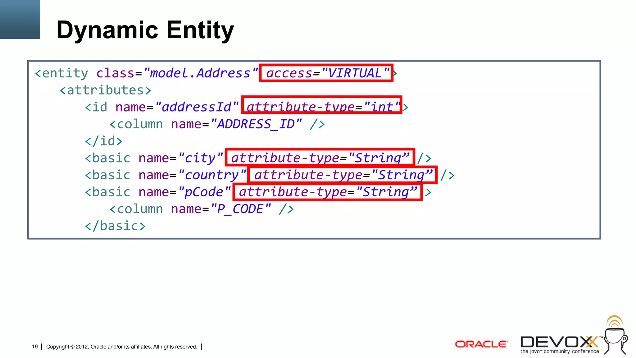 Dynamic Entity
<entity class="model.Address" access="VIRTUAL">
   <attributes>
      <id name="addressId" attribute-type="int">
          <column name="ADDRESS_ID" />
      </id>
      <basic name="city" attribute-type="String” />
      <basic name="country" attribute-type="String” />
      <basic name="pCode" attribute-type="String” >
          <column name="P_CODE" />
      </basic>




19   Copyright © 2012, Oracle and/or its affiliates. All rights reserved.
 