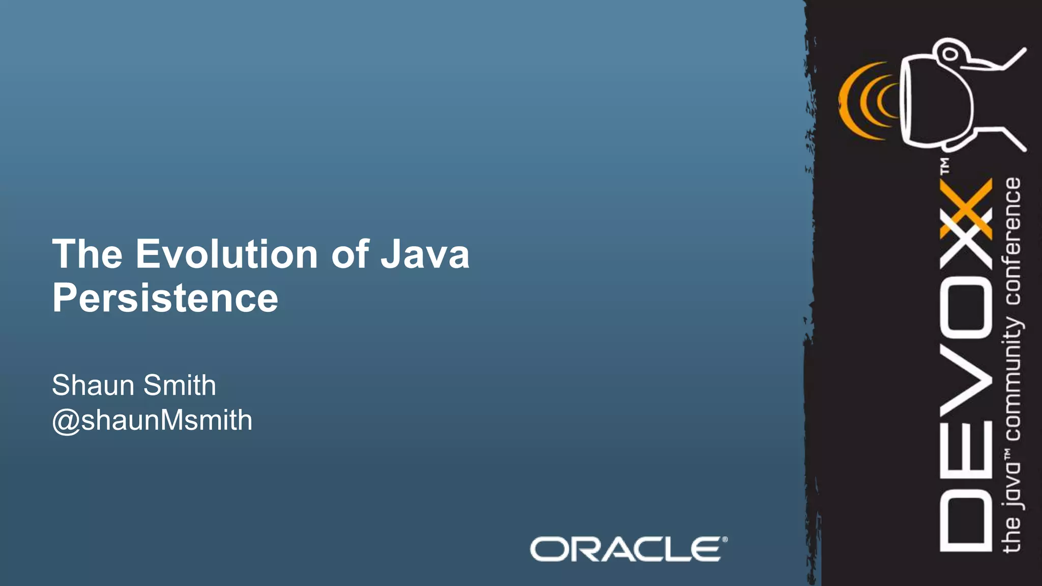 The Evolution of Java
Persistence

Shaun Smith
@shaunMsmith



2   Copyright © 2012, Oracle and/or its affiliates. All rights reserved.
 