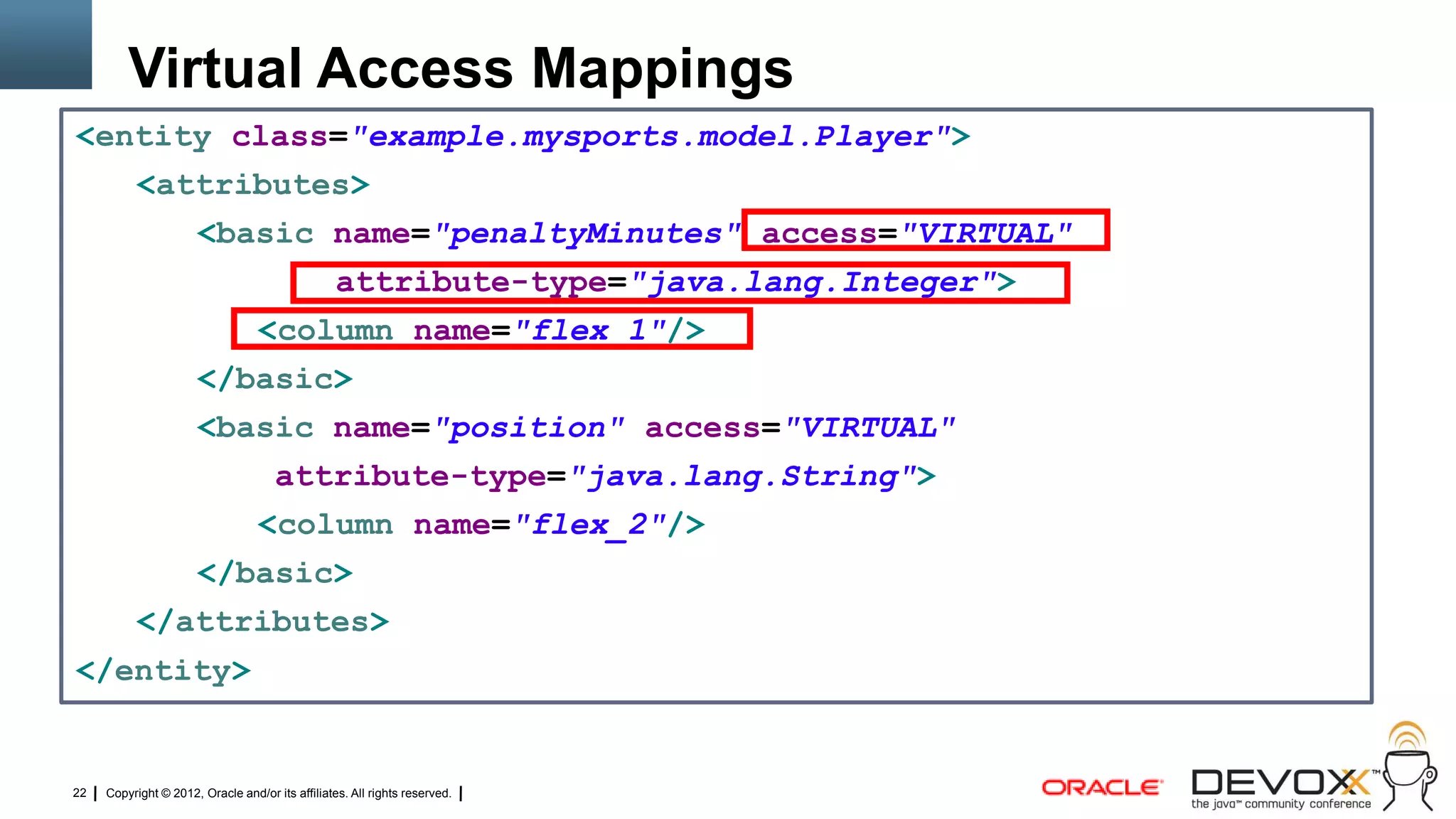 Virtual Access Mappings
<entity class="example.mysports.model.Player">
          <attributes>
                      <basic name="penaltyMinutes" access="VIRTUAL"
                                                  attribute-type="java.lang.Integer">
                                  <column name="flex_1"/>
                      </basic>
                      <basic name="position" access="VIRTUAL"
                                      attribute-type="java.lang.String">
                                  <column name="flex_2"/>
                      </basic>
          </attributes>
</entity>


22   Copyright © 2012, Oracle and/or its affiliates. All rights reserved.
 