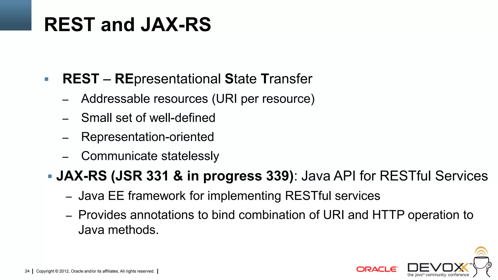 REST and JAX-RS

                   REST – REpresentational State Transfer
                    –         Addressable resources (URI per resource)
                    –         Small set of well-defined
                    –         Representation-oriented
                    –         Communicate statelessly
            JAX-RS (JSR 331 & in progress 339): Java API for RESTful Services
                     – Java EE framework for implementing RESTful services
                     – Provides annotations to bind combination of URI and HTTP operation to
                             Java methods.


24   Copyright © 2012, Oracle and/or its affiliates. All rights reserved.
 