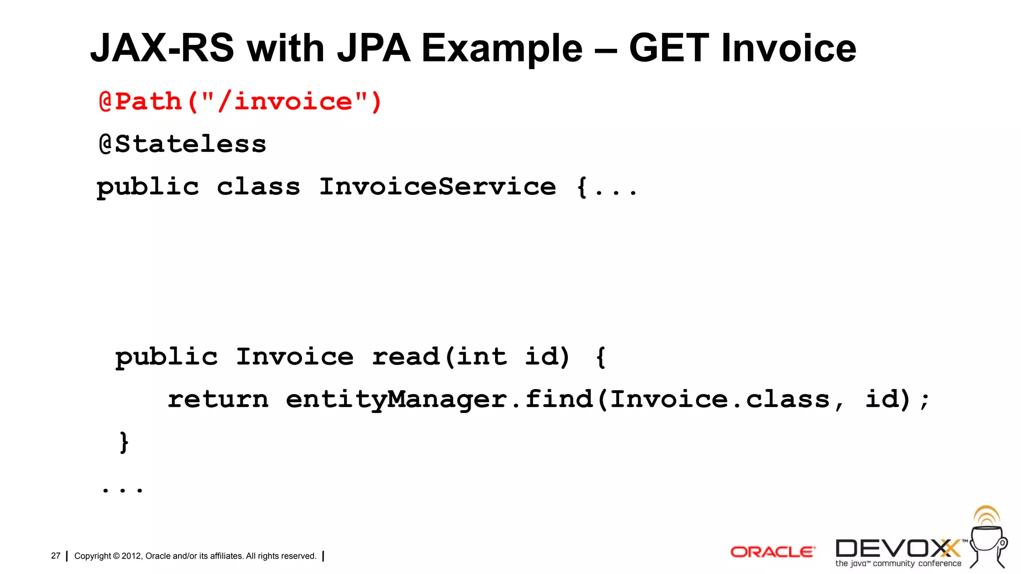 JAX-RS with JPA Example – GET Invoice
           @Path("/invoice")
           @Stateless
           public class InvoiceService {...




            public Invoice read(int id) {
               return entityManager.find(Invoice.class, id);
            }
           ...

27   Copyright © 2012, Oracle and/or its affiliates. All rights reserved.
 