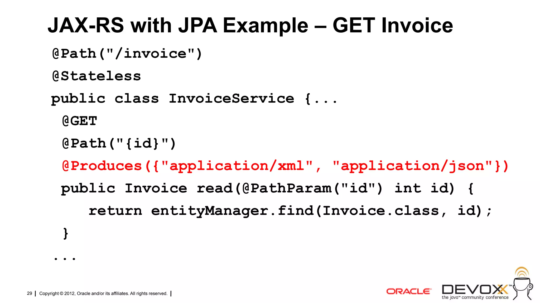 JAX-RS with JPA Example – GET Invoice
           @Path("/invoice")
           @Stateless
           public class InvoiceService {...
            @GET
            @Path("{id}")
            @Produces({"application/xml", "application/json"})
            public Invoice read(@PathParam("id") int id) {
               return entityManager.find(Invoice.class, id);
            }
           ...

29   Copyright © 2012, Oracle and/or its affiliates. All rights reserved.
 