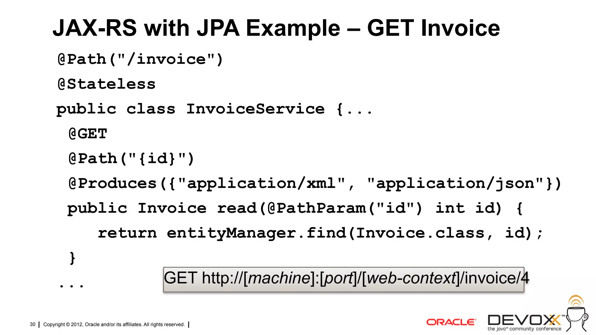 JAX-RS with JPA Example – GET Invoice
           @Path("/invoice")
           @Stateless
           public class InvoiceService {...
            @GET
            @Path("{id}")
            @Produces({"application/xml", "application/json"})
            public Invoice read(@PathParam("id") int id) {
               return entityManager.find(Invoice.class, id);
            }
           ...        GET http://[machine]:[port]/[web-context]/invoice/4

30   Copyright © 2012, Oracle and/or its affiliates. All rights reserved.
 