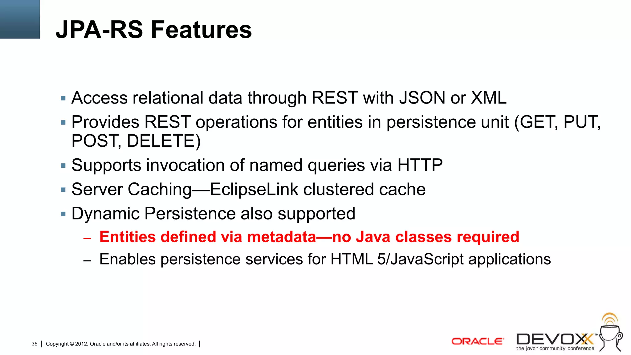 JPA-RS Features

            Access relational data through REST with JSON or XML
            Provides REST operations for entities in persistence unit (GET, PUT,
             POST, DELETE)
            Supports invocation of named queries via HTTP
            Server Caching—EclipseLink clustered cache
            Dynamic Persistence also supported
                     – Entities defined via metadata—no Java classes required
                     – Enables persistence services for HTML 5/JavaScript applications




35   Copyright © 2012, Oracle and/or its affiliates. All rights reserved.
 