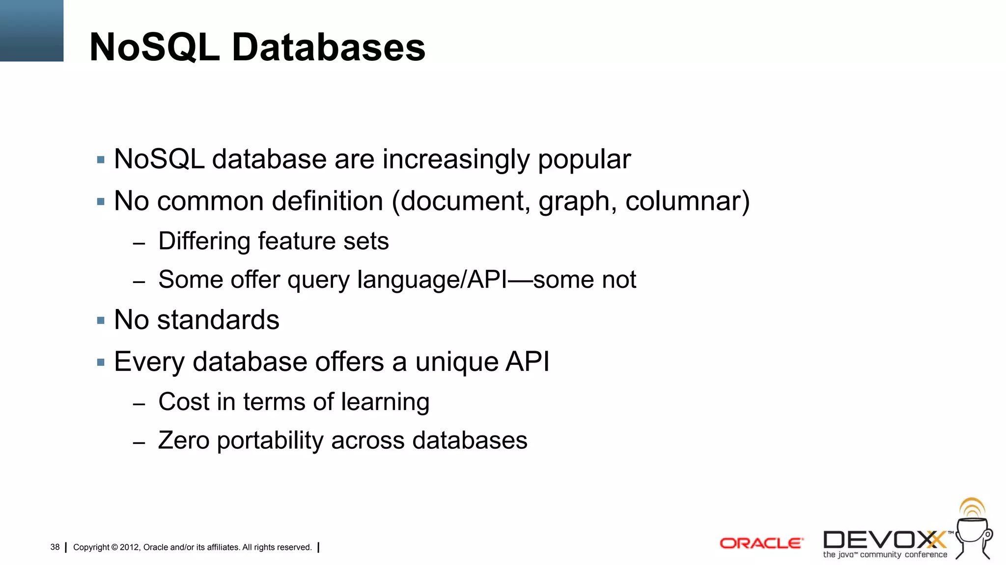 NoSQL Databases

            NoSQL database are increasingly popular
            No common definition (document, graph, columnar)
                     – Differing feature sets
                     – Some offer query language/API—some not
            No standards
            Every database offers a unique API
                     – Cost in terms of learning
                     – Zero portability across databases



38   Copyright © 2012, Oracle and/or its affiliates. All rights reserved.
 