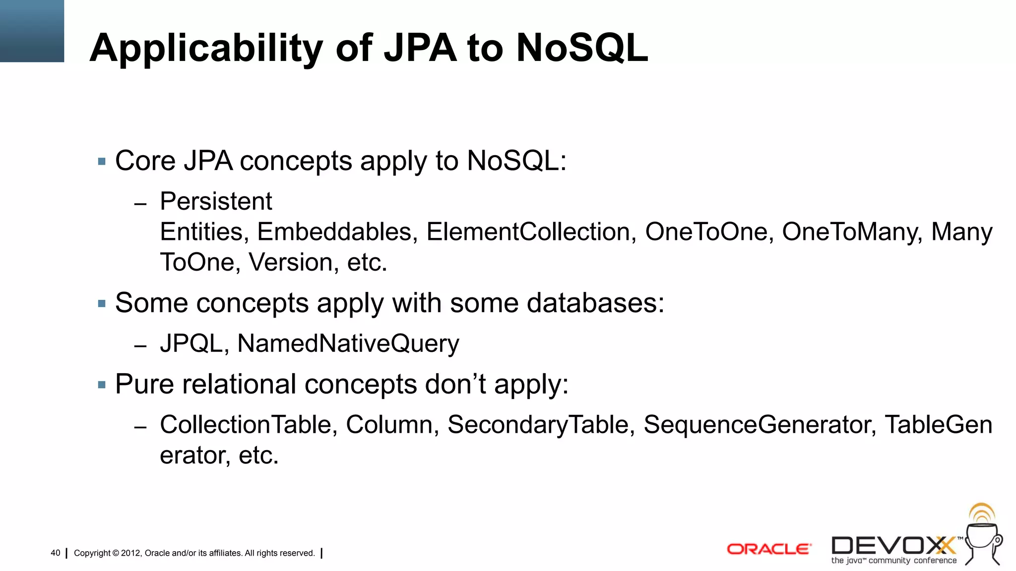 Applicability of JPA to NoSQL

            Core JPA concepts apply to NoSQL:
                     – Persistent
                             Entities, Embeddables, ElementCollection, OneToOne, OneToMany, Many
                             ToOne, Version, etc.
            Some concepts apply with some databases:
                     – JPQL, NamedNativeQuery
            Pure relational concepts don‘t apply:
                     – CollectionTable, Column, SecondaryTable, SequenceGenerator, TableGen
                             erator, etc.


40   Copyright © 2012, Oracle and/or its affiliates. All rights reserved.
 