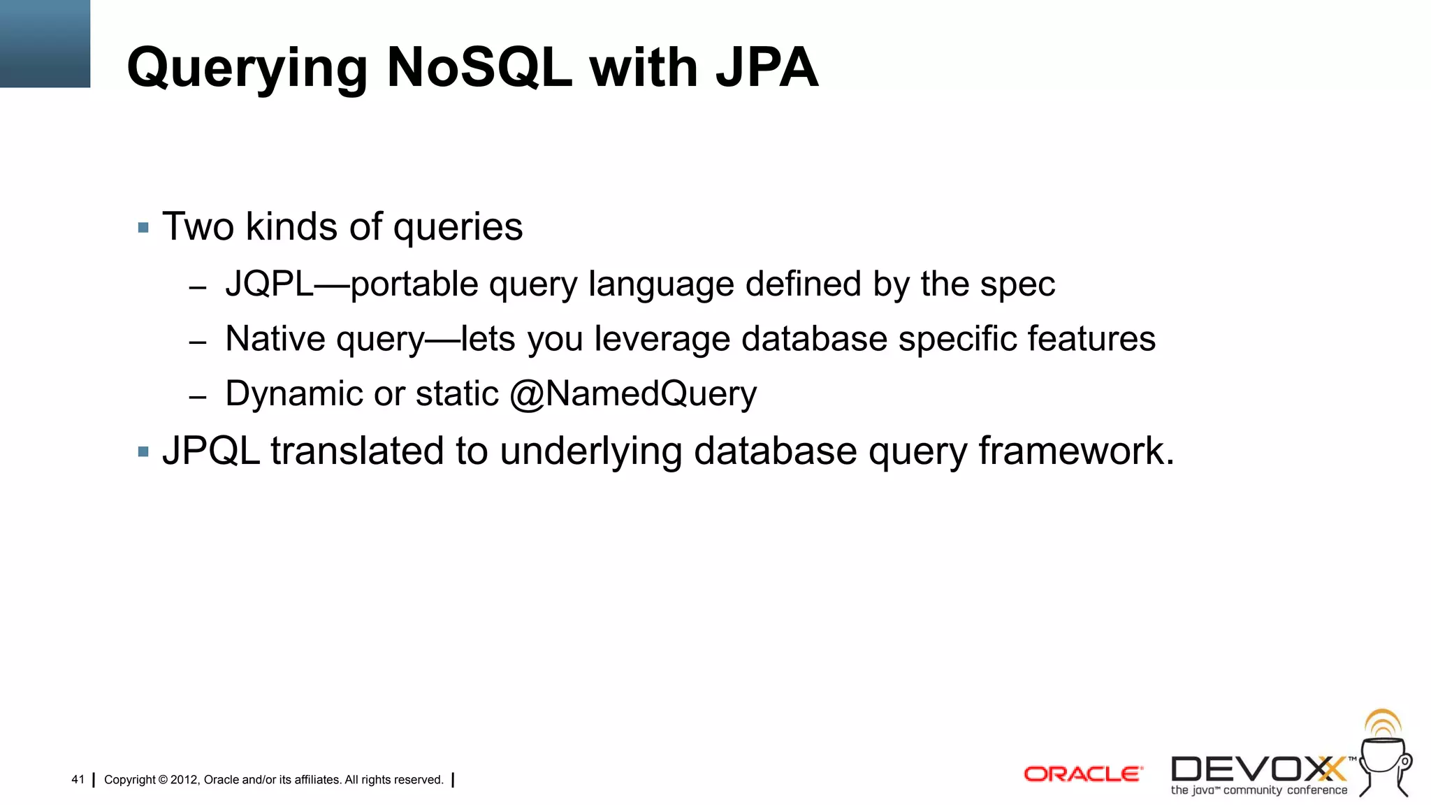 Querying NoSQL with JPA

            Two kinds of queries
                     – JQPL—portable query language defined by the spec
                     – Native query—lets you leverage database specific features
                     – Dynamic or static @NamedQuery
            JPQL translated to underlying database query framework.




41   Copyright © 2012, Oracle and/or its affiliates. All rights reserved.
 