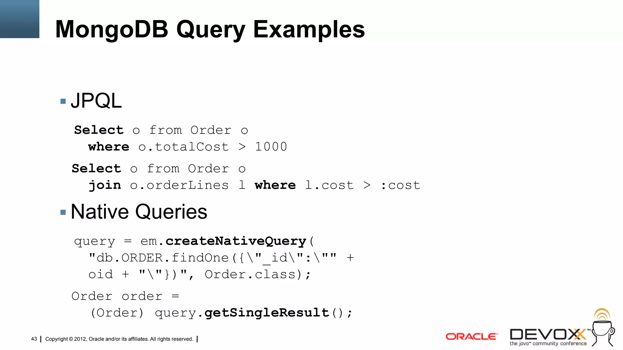 MongoDB Query Examples

            JPQL
                  Select o from Order o
                    where o.totalCost > 1000
                Select o from Order o
                  join o.orderLines l where l.cost > :cost

            Native Queries
                  query = em.createNativeQuery(
                    "db.ORDER.findOne({"_id":"" +
                    oid + ""})", Order.class);
                Order order =
                  (Order) query.getSingleResult();
43   Copyright © 2012, Oracle and/or its affiliates. All rights reserved.
 