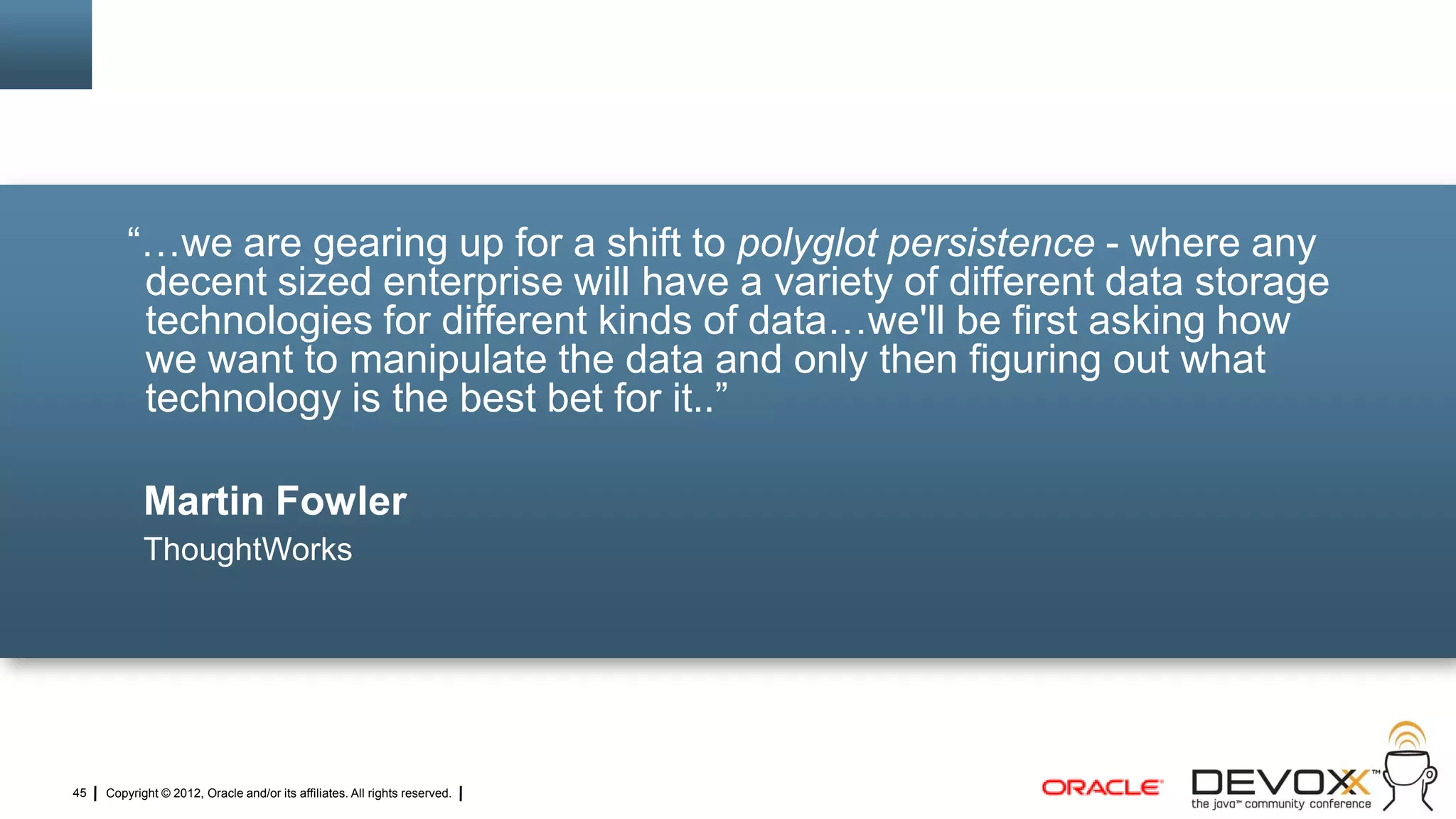 ―…we are gearing up for a shift to polyglot persistence - where any
          decent sized enterprise will have a variety of different data storage
          technologies for different kinds of data…we'll be first asking how
          we want to manipulate the data and only then figuring out what
          technology is the best bet for it..‖

            Martin Fowler
            ThoughtWorks




45   Copyright © 2012, Oracle and/or its affiliates. All rights reserved.
 