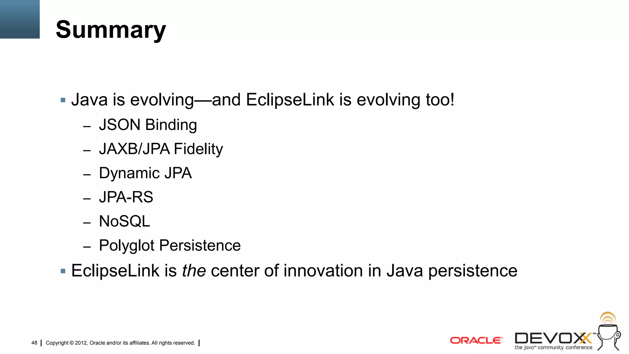 Summary

            Java is evolving—and EclipseLink is evolving too!
                     – JSON Binding
                     – JAXB/JPA Fidelity
                     – Dynamic JPA
                     – JPA-RS
                     – NoSQL
                     – Polyglot Persistence
            EclipseLink is the center of innovation in Java persistence



48   Copyright © 2012, Oracle and/or its affiliates. All rights reserved.
 