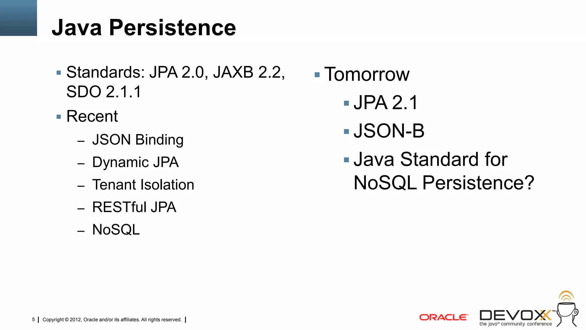 Java Persistence
           Standards: JPA 2.0, JAXB 2.2,                                   Tomorrow
            SDO 2.1.1
                                                                               JPA 2.1
           Recent
                    – JSON Binding
                                                                               JSON-B
                    – Dynamic JPA                                              Java Standard for
                    – Tenant Isolation                                         NoSQL Persistence?
                    – RESTful JPA
                    – NoSQL




5   Copyright © 2012, Oracle and/or its affiliates. All rights reserved.
 