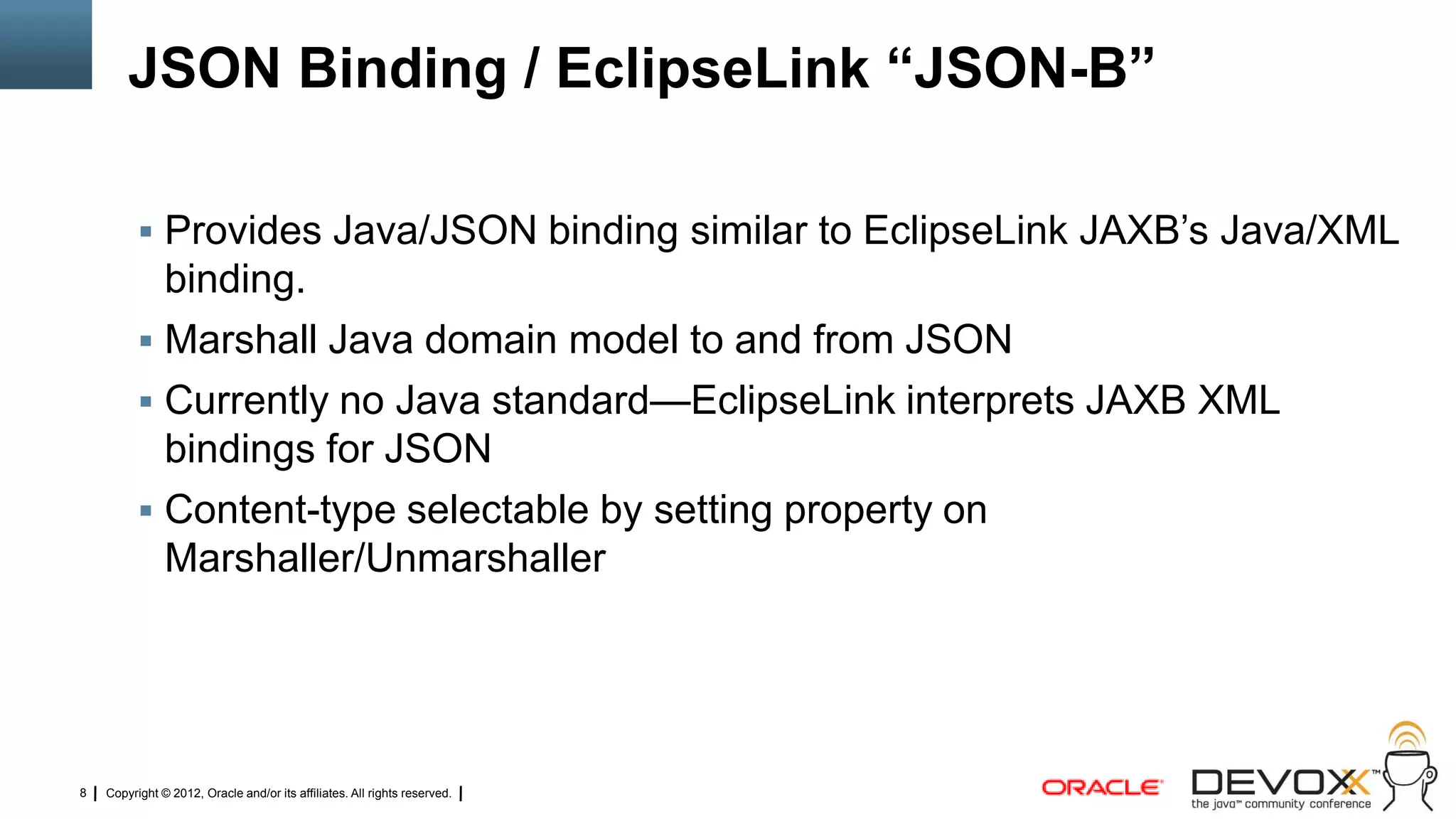 JSON Binding / EclipseLink ―JSON-B‖

           Provides Java/JSON binding similar to EclipseLink JAXB‘s Java/XML
            binding.
           Marshall Java domain model to and from JSON
           Currently no Java standard—EclipseLink interprets JAXB XML
            bindings for JSON
           Content-type selectable by setting property on
            Marshaller/Unmarshaller




8   Copyright © 2012, Oracle and/or its affiliates. All rights reserved.
 