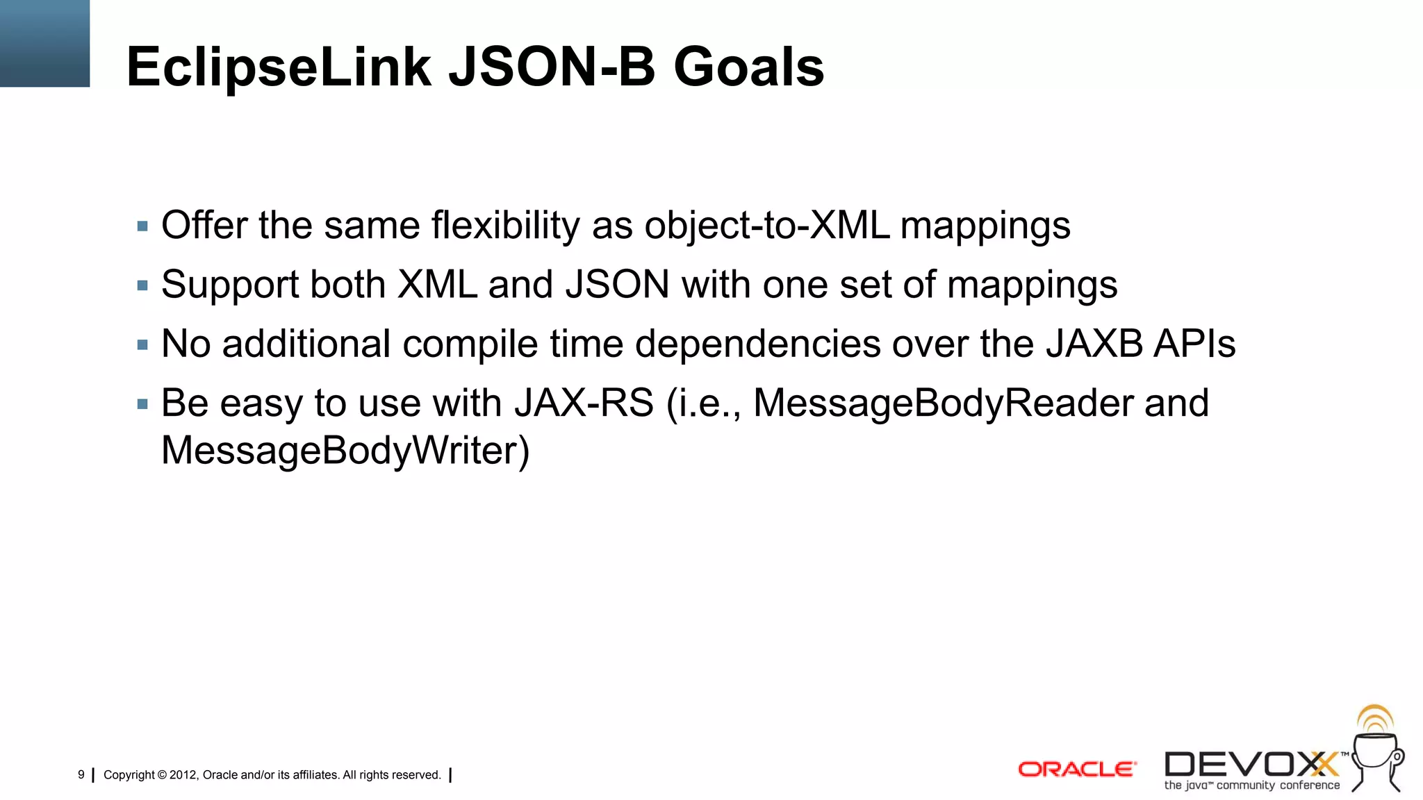 EclipseLink JSON-B Goals

           Offer the same flexibility as object-to-XML mappings
           Support both XML and JSON with one set of mappings
           No additional compile time dependencies over the JAXB APIs
           Be easy to use with JAX-RS (i.e., MessageBodyReader and
               MessageBodyWriter)




9   Copyright © 2012, Oracle and/or its affiliates. All rights reserved.
 