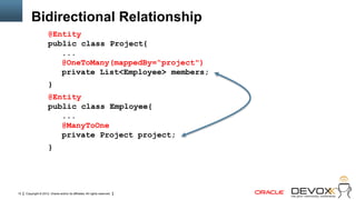 Bidirectional Relationship
                      @Entity
                      public class Project{
                         ...
                         @OneToMany(mappedBy=“project")
                         private List<Employee> members;
                      }
                      @Entity
                      public class Employee{
                         ...
                         @ManyToOne
                         private Project project;
                      }




12   Copyright © 2012, Oracle and/or its affiliates. All rights reserved.
 
