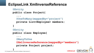 EclipseLink XmlInverseReference
                      @Entity
                      public class Project{
                        ...
                        @OneToMany(mappedBy=“project")
                        private List<Employee> members;
                      }
                      @Entity
                      public class Employee{
                        ...
                        @ManyToOne
                        @XmlInverseReference(mappedBy=“members")
                        private Project project;
                      }
14   Copyright © 2012, Oracle and/or its affiliates. All rights reserved.
 