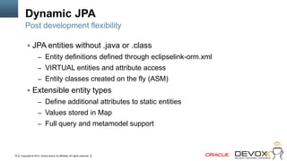 Dynamic JPA
         Post development flexibility

            JPA entities without .java or .class
                     – Entity definitions defined through eclipselink-orm.xml
                     – VIRTUAL entities and attribute access
                     – Entity classes created on the fly (ASM)
            Extensible entity types
                     – Define additional attributes to static entities
                     – Values stored in Map
                     – Full query and metamodel support




18   Copyright © 2012, Oracle and/or its affiliates. All rights reserved.
 