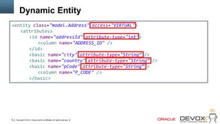Dynamic Entity
<entity class="model.Address" access="VIRTUAL">
   <attributes>
      <id name="addressId" attribute-type="int">
          <column name="ADDRESS_ID" />
      </id>
      <basic name="city" attribute-type="String” />
      <basic name="country" attribute-type="String” />
      <basic name="pCode" attribute-type="String” >
          <column name="P_CODE" />
      </basic>




19   Copyright © 2012, Oracle and/or its affiliates. All rights reserved.
 