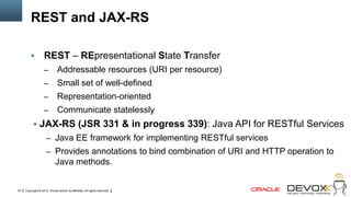 REST and JAX-RS

                   REST – REpresentational State Transfer
                    –         Addressable resources (URI per resource)
                    –         Small set of well-defined
                    –         Representation-oriented
                    –         Communicate statelessly
            JAX-RS (JSR 331 & in progress 339): Java API for RESTful Services
                     – Java EE framework for implementing RESTful services
                     – Provides annotations to bind combination of URI and HTTP operation to
                             Java methods.


24   Copyright © 2012, Oracle and/or its affiliates. All rights reserved.
 