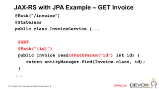 JAX-RS with JPA Example – GET Invoice
           @Path("/invoice")
           @Stateless
           public class InvoiceService {...

            @GET
            @Path("{id}")
            public Invoice read(@PathParam("id") int id) {
               return entityManager.find(Invoice.class, id);
            }
           ...

28   Copyright © 2012, Oracle and/or its affiliates. All rights reserved.
 