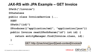 JAX-RS with JPA Example – GET Invoice
           @Path("/invoice")
           @Stateless
           public class InvoiceService {...
            @GET
            @Path("{id}")
            @Produces({"application/xml", "application/json"})
            public Invoice read(@PathParam("id") int id) {
               return entityManager.find(Invoice.class, id);
            }
           ...        GET http://[machine]:[port]/[web-context]/invoice/4

30   Copyright © 2012, Oracle and/or its affiliates. All rights reserved.
 