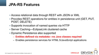 JPA-RS Features

            Access relational data through REST with JSON or XML
            Provides REST operations for entities in persistence unit (GET, PUT,
             POST, DELETE)
            Supports invocation of named queries via HTTP
            Server Caching—EclipseLink clustered cache
            Dynamic Persistence also supported
                     – Entities defined via metadata—no Java classes required
                     – Enables persistence services for HTML 5/JavaScript applications




35   Copyright © 2012, Oracle and/or its affiliates. All rights reserved.
 