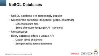 NoSQL Databases

            NoSQL database are increasingly popular
            No common definition (document, graph, columnar)
                     – Differing feature sets
                     – Some offer query language/API—some not
            No standards
            Every database offers a unique API
                     – Cost in terms of learning
                     – Zero portability across databases



38   Copyright © 2012, Oracle and/or its affiliates. All rights reserved.
 