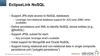 EclipseLink NoSQL

            Support JPA-style access to NoSQL databases
                     – Leverage non-relational database support for JCA (and JDBC when
                             available)
            Define annotations and XML to identify NoSQL stored entities (e.g.,
             @NoSQL)
            Support JPQL subset for each
                     – Key principal: leverage what‘s available
            Initial support for MongoDB and Oracle NoSQL.
            Support mixing relational and non-relational data in single composite
                persistence unit (―polyglot persistence‖)
39   Copyright © 2012, Oracle and/or its affiliates. All rights reserved.
 