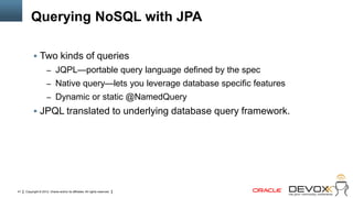 Querying NoSQL with JPA

            Two kinds of queries
                     – JQPL—portable query language defined by the spec
                     – Native query—lets you leverage database specific features
                     – Dynamic or static @NamedQuery
            JPQL translated to underlying database query framework.




41   Copyright © 2012, Oracle and/or its affiliates. All rights reserved.
 
