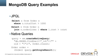 MongoDB Query Examples

            JPQL
                  Select o from Order o
                    where o.totalCost > 1000
                Select o from Order o
                  join o.orderLines l where l.cost > :cost

            Native Queries
                  query = em.createNativeQuery(
                    "db.ORDER.findOne({"_id":"" +
                    oid + ""})", Order.class);
                Order order =
                  (Order) query.getSingleResult();
43   Copyright © 2012, Oracle and/or its affiliates. All rights reserved.
 