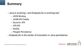 Summary

            Java is evolving—and EclipseLink is evolving too!
                     – JSON Binding
                     – JAXB/JPA Fidelity
                     – Dynamic JPA
                     – JPA-RS
                     – NoSQL
                     – Polyglot Persistence
            EclipseLink is the center of innovation in Java persistence



48   Copyright © 2012, Oracle and/or its affiliates. All rights reserved.
 