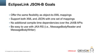 EclipseLink JSON-B Goals

           Offer the same flexibility as object-to-XML mappings
           Support both XML and JSON with one set of mappings
           No additional compile time dependencies over the JAXB APIs
           Be easy to use with JAX-RS (i.e., MessageBodyReader and
               MessageBodyWriter)




9   Copyright © 2012, Oracle and/or its affiliates. All rights reserved.
 