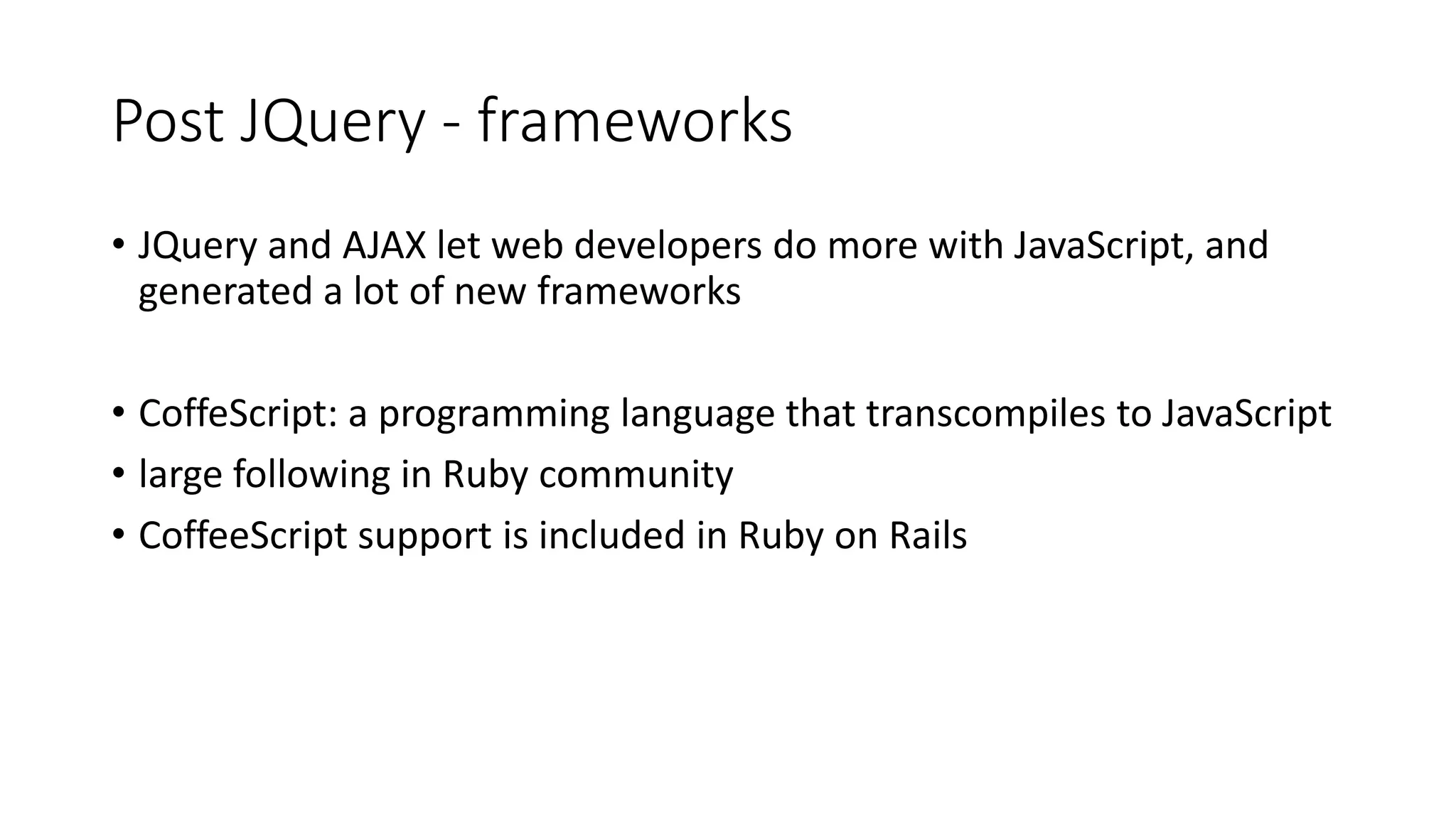 Post JQuery - frameworks • JQuery and AJAX let web developers do more with JavaScript, and generated a lot of new frameworks • CoffeScript: a programming language that transcompiles to JavaScript • large following in Ruby community • CoffeeScript support is included in Ruby on Rails 