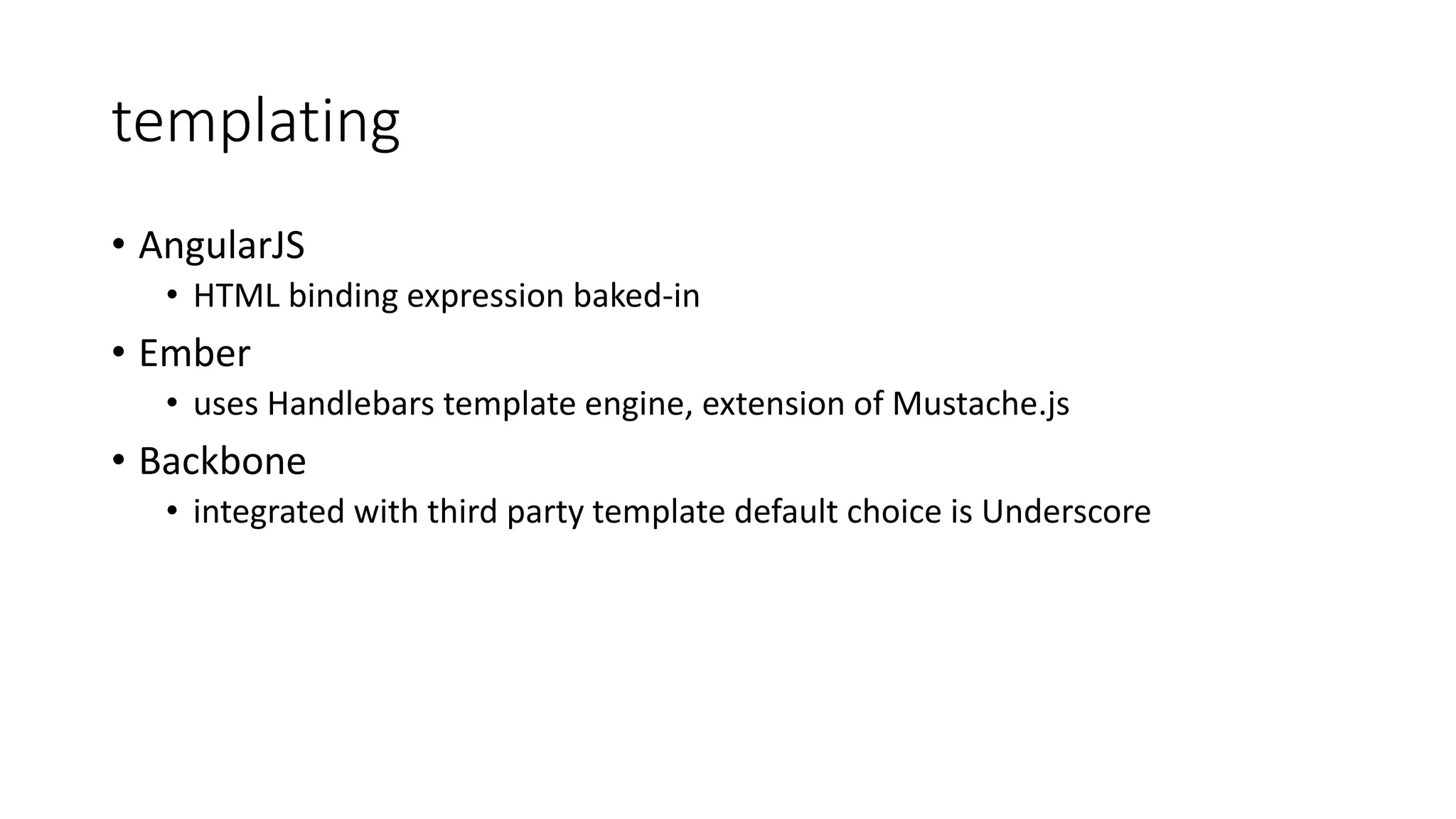 templating • AngularJS • HTML binding expression baked-in • Ember • uses Handlebars template engine, extension of Mustache.js • Backbone • integrated with third party template default choice is Underscore 