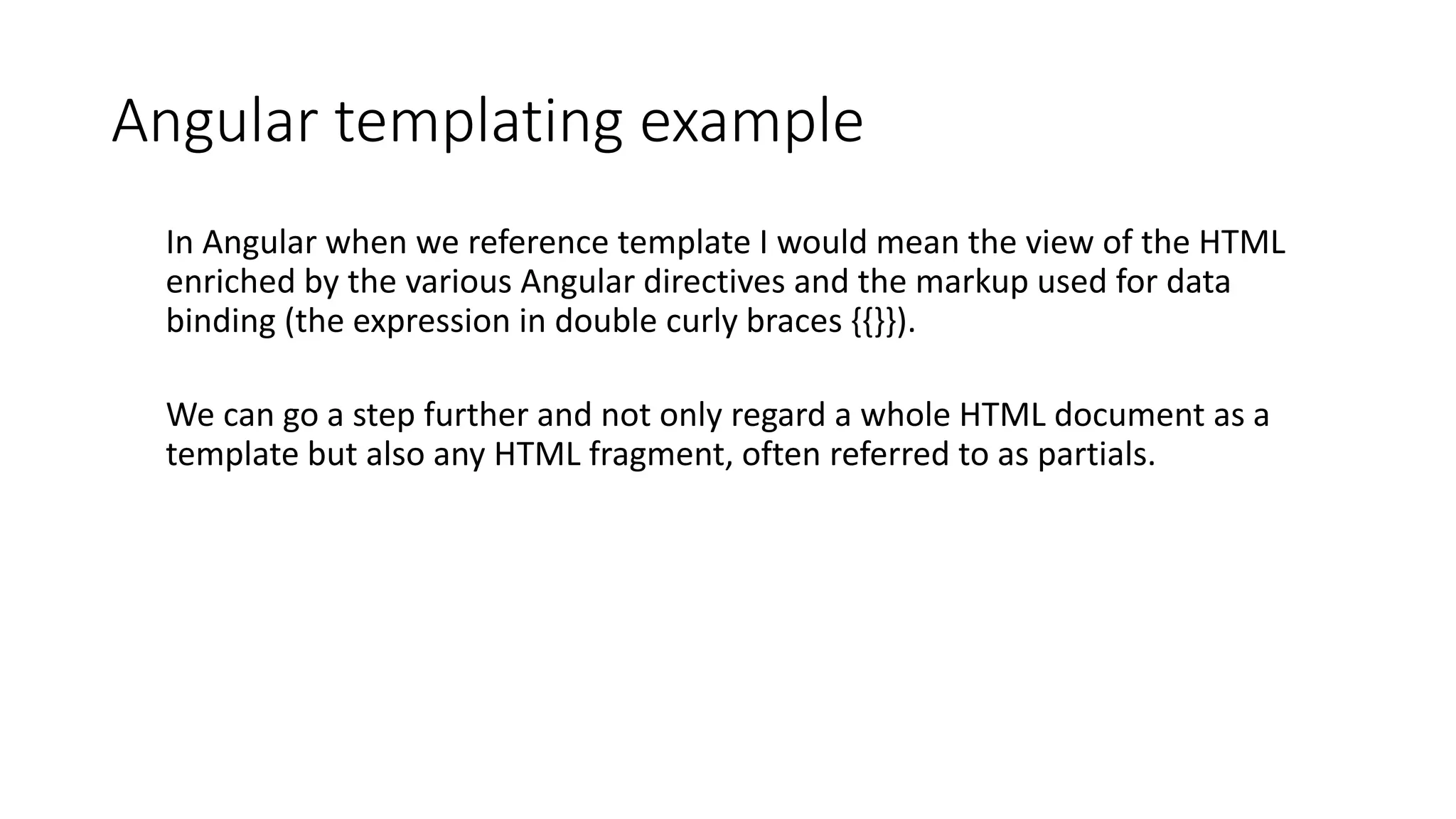 Angular templating example In Angular when we reference template I would mean the view of the HTML enriched by the various Angular directives and the markup used for data binding (the expression in double curly braces {{}}). We can go a step further and not only regard a whole HTML document as a template but also any HTML fragment, often referred to as partials. 