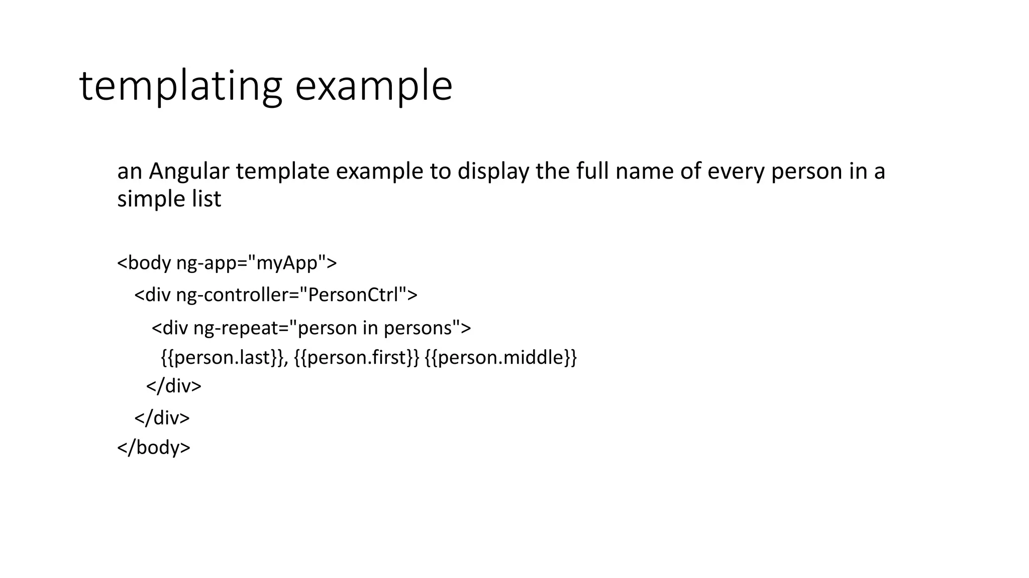 templating example an Angular template example to display the full name of every person in a simple list <body ng-app="myApp"> <div ng-controller="PersonCtrl"> <div ng-repeat="person in persons"> {{person.last}}, {{person.first}} {{person.middle}} </div> </div> </body> 