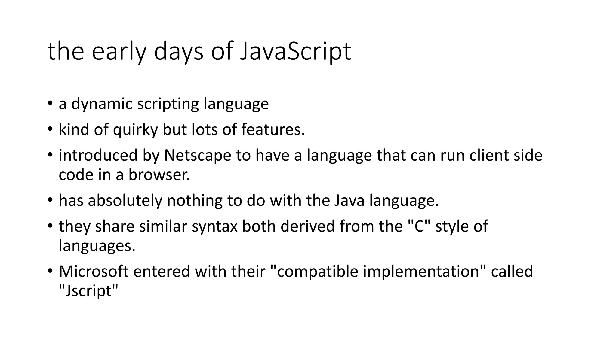 the early days of JavaScript • a dynamic scripting language • kind of quirky but lots of features. • introduced by Netscape to have a language that can run client side code in a browser. • has absolutely nothing to do with the Java language. • they share similar syntax both derived from the "C" style of languages. • Microsoft entered with their "compatible implementation" called "Jscript" 