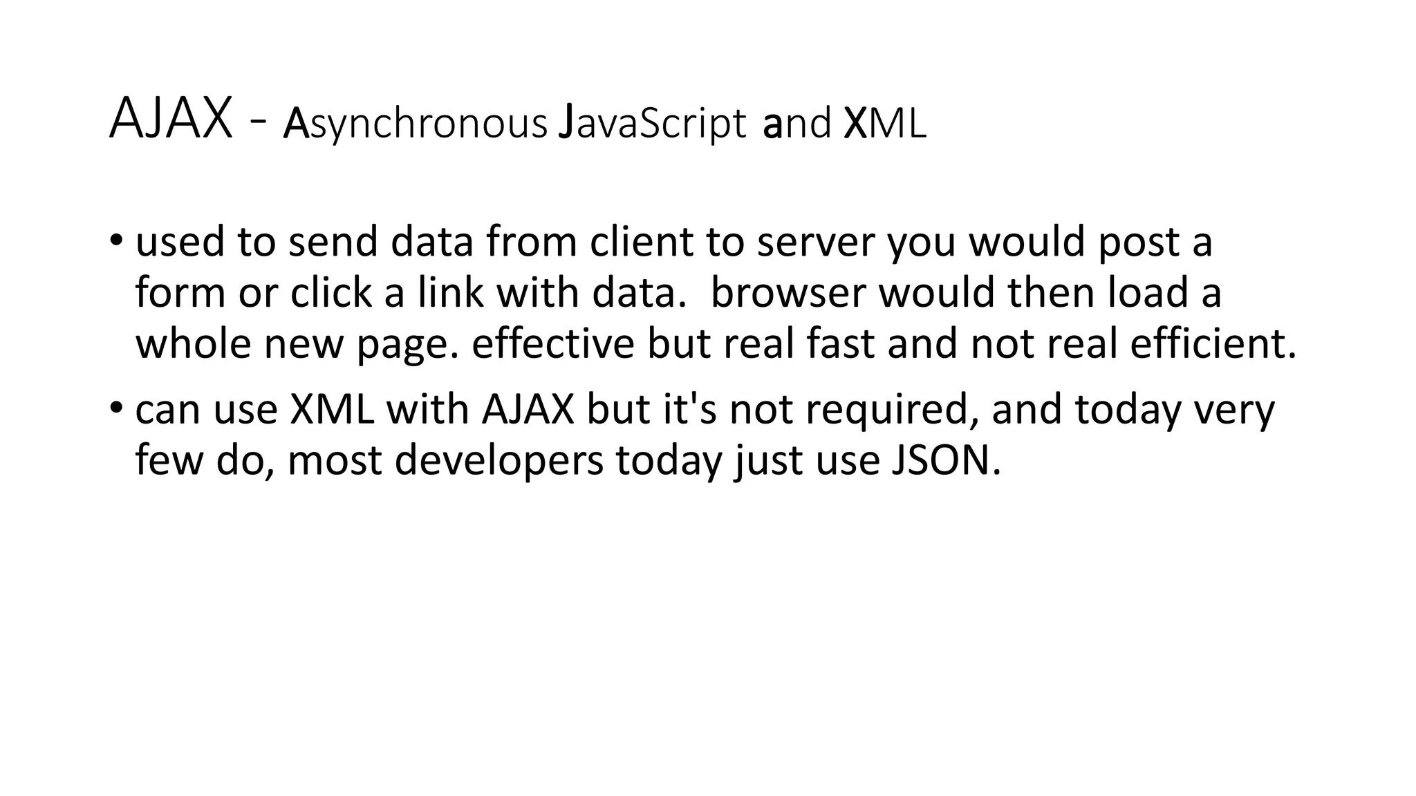 AJAX - Asynchronous JavaScript and XML • used to send data from client to server you would post a form or click a link with data. browser would then load a whole new page. effective but real fast and not real efficient. • can use XML with AJAX but it's not required, and today very few do, most developers today just use JSON. 