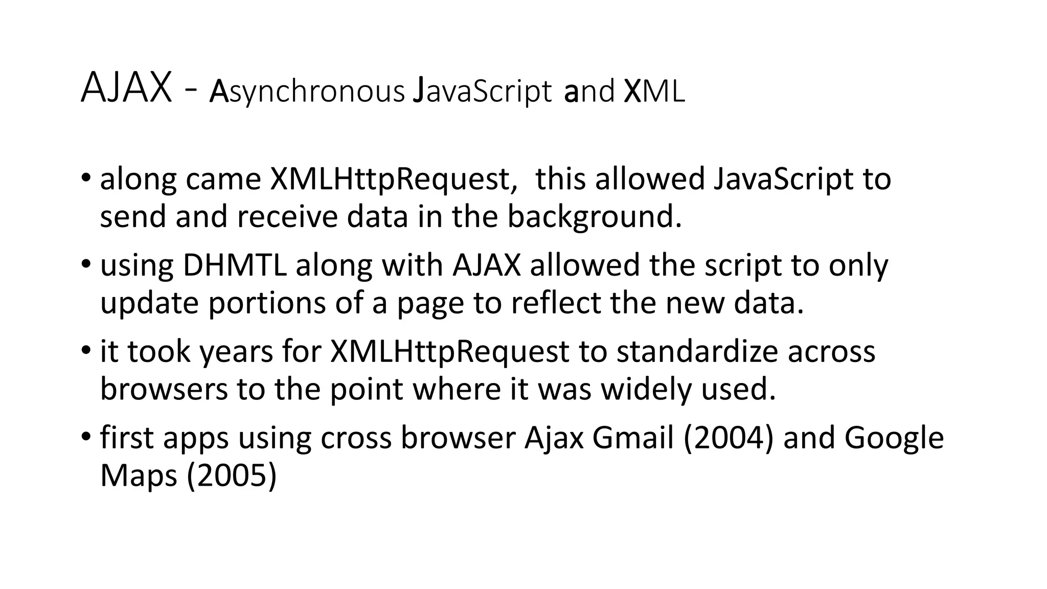 AJAX - Asynchronous JavaScript and XML • along came XMLHttpRequest, this allowed JavaScript to send and receive data in the background. • using DHMTL along with AJAX allowed the script to only update portions of a page to reflect the new data. • it took years for XMLHttpRequest to standardize across browsers to the point where it was widely used. • first apps using cross browser Ajax Gmail (2004) and Google Maps (2005) 
