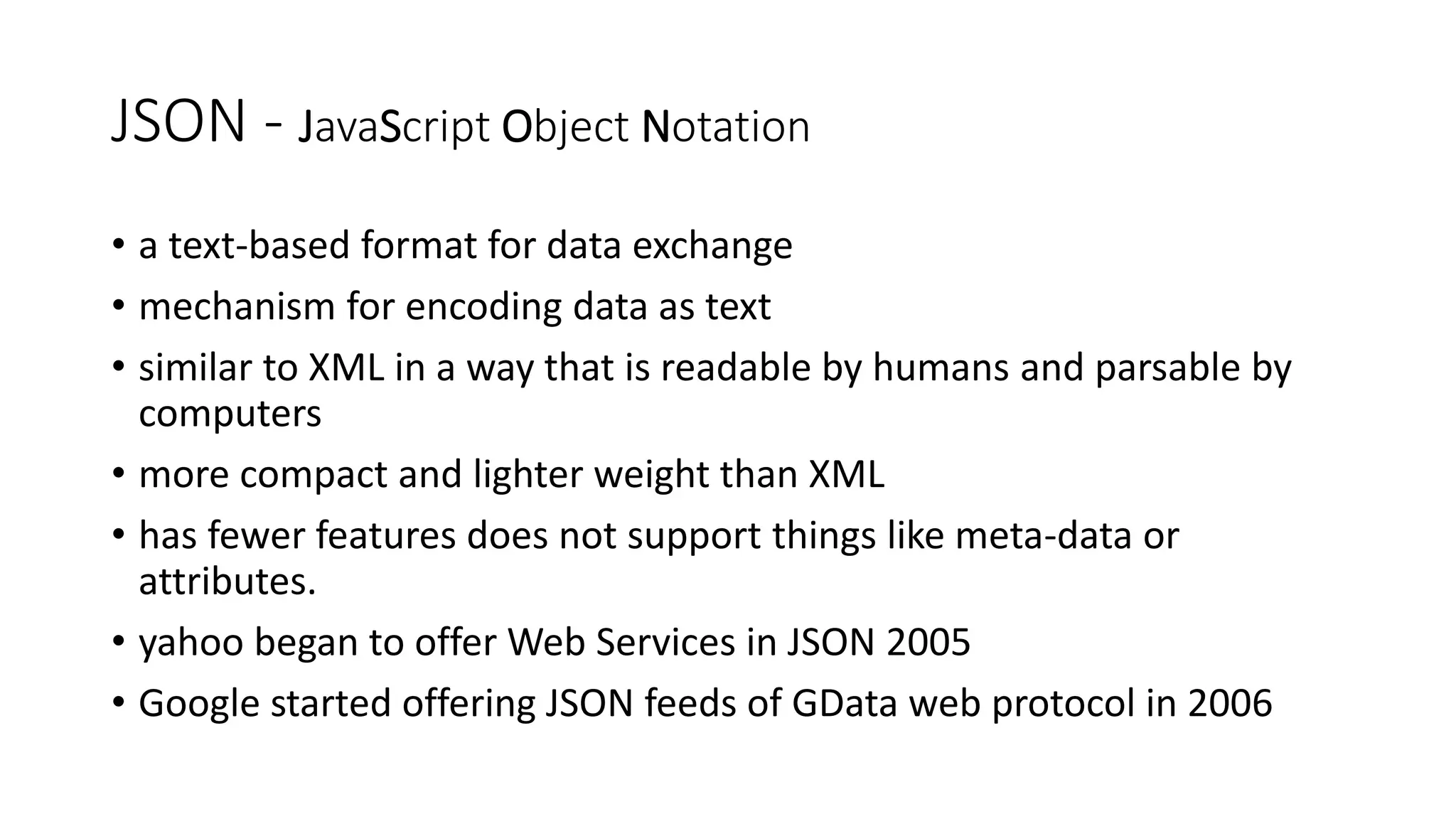 JSON - JavaScript Object Notation • a text-based format for data exchange • mechanism for encoding data as text • similar to XML in a way that is readable by humans and parsable by computers • more compact and lighter weight than XML • has fewer features does not support things like meta-data or attributes. • yahoo began to offer Web Services in JSON 2005 • Google started offering JSON feeds of GData web protocol in 2006 
