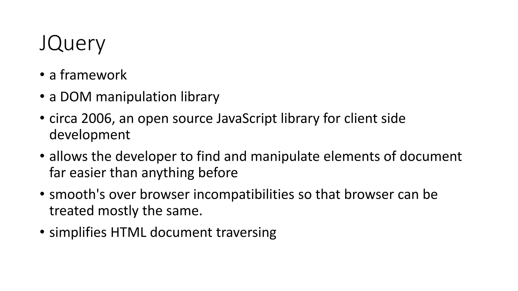JQuery • a framework • a DOM manipulation library • circa 2006, an open source JavaScript library for client side development • allows the developer to find and manipulate elements of document far easier than anything before • smooth's over browser incompatibilities so that browser can be treated mostly the same. • simplifies HTML document traversing 