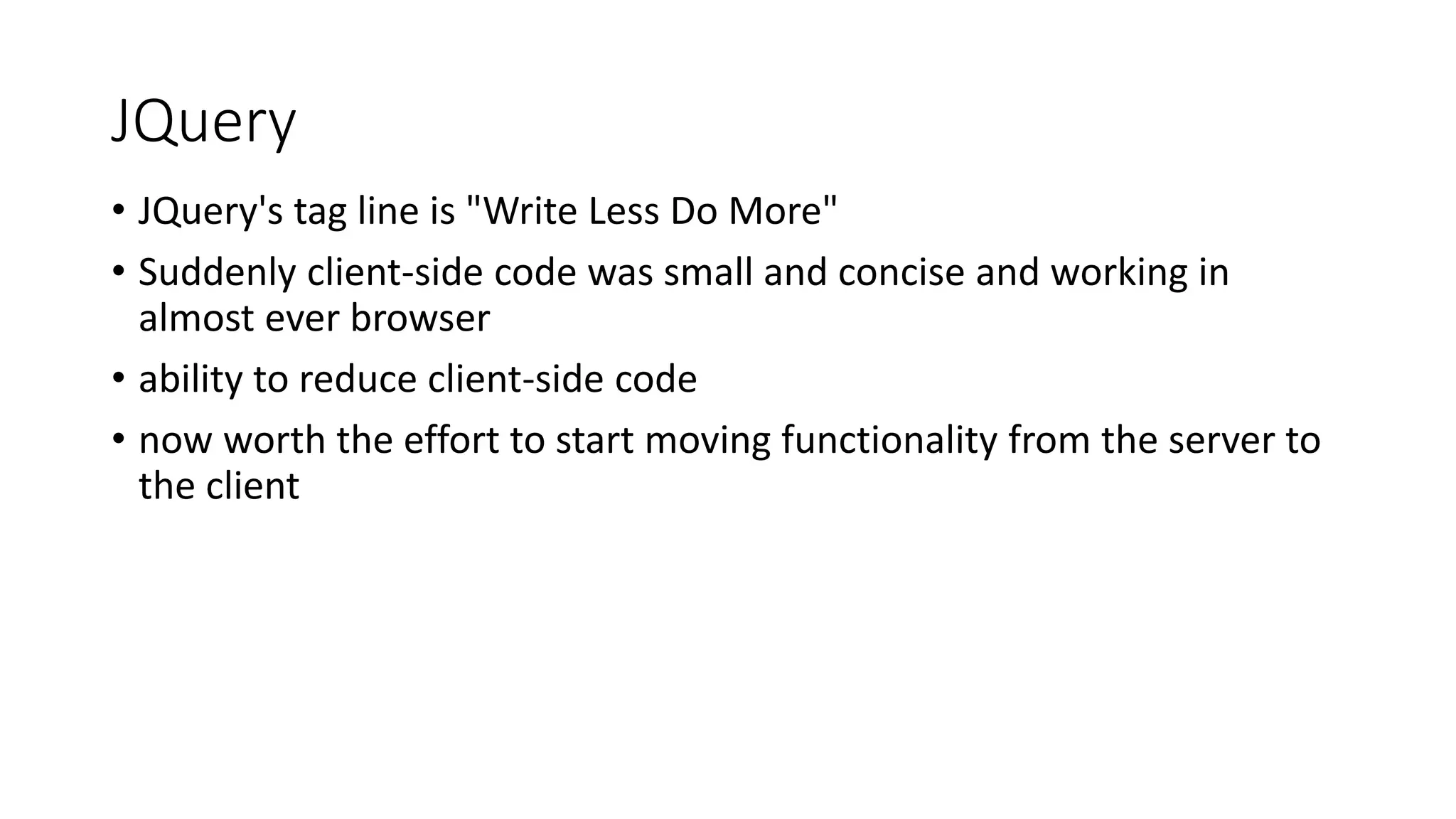 JQuery • JQuery's tag line is "Write Less Do More" • Suddenly client-side code was small and concise and working in almost ever browser • ability to reduce client-side code • now worth the effort to start moving functionality from the server to the client 