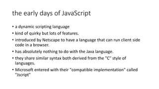 the early days of JavaScript
• a dynamic scripting language
• kind of quirky but lots of features.
• introduced by Netscape to have a language that can run client side
code in a browser.
• has absolutely nothing to do with the Java language.
• they share similar syntax both derived from the "C" style of
languages.
• Microsoft entered with their "compatible implementation" called
"Jscript"
 