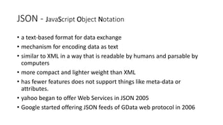 JSON - JavaScript Object Notation
• a text-based format for data exchange
• mechanism for encoding data as text
• similar to XML in a way that is readable by humans and parsable by
computers
• more compact and lighter weight than XML
• has fewer features does not support things like meta-data or
attributes.
• yahoo began to offer Web Services in JSON 2005
• Google started offering JSON feeds of GData web protocol in 2006
 