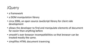 JQuery
• a framework
• a DOM manipulation library
• circa 2006, an open source JavaScript library for client side
development
• allows the developer to find and manipulate elements of document
far easier than anything before
• smooth's over browser incompatibilities so that browser can be
treated mostly the same.
• simplifies HTML document traversing
 