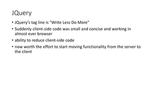 JQuery
• JQuery's tag line is "Write Less Do More"
• Suddenly client-side code was small and concise and working in
almost ever browser
• ability to reduce client-side code
• now worth the effort to start moving functionality from the server to
the client
 