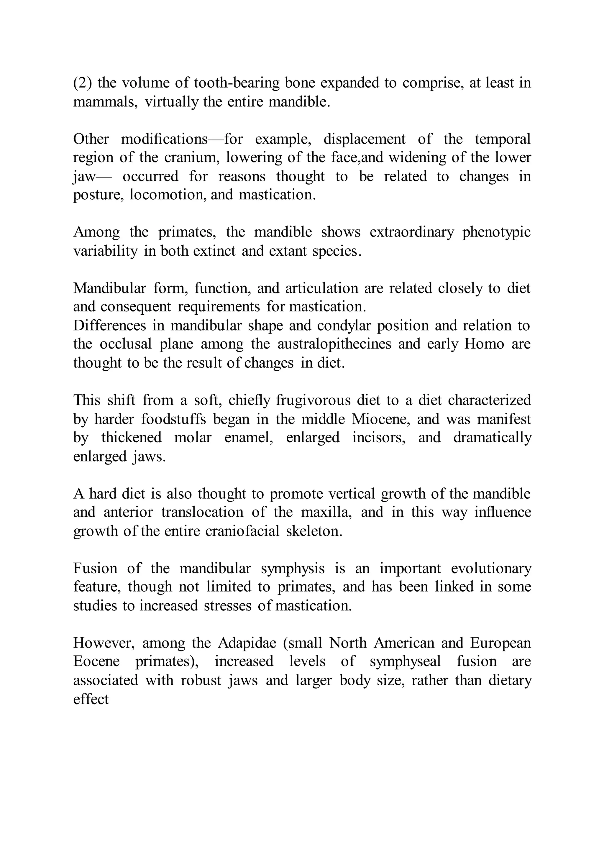 (2) the volume of tooth-bearing bone expanded to comprise, at least in
mammals, virtually the entire mandible.
Other modiﬁcations—for example, displacement of the temporal
region of the cranium, lowering of the face,and widening of the lower
jaw— occurred for reasons thought to be related to changes in
posture, locomotion, and mastication.
Among the primates, the mandible shows extraordinary phenotypic
variability in both extinct and extant species.
Mandibular form, function, and articulation are related closely to diet
and consequent requirements for mastication.
Differences in mandibular shape and condylar position and relation to
the occlusal plane among the australopithecines and early Homo are
thought to be the result of changes in diet.
This shift from a soft, chieﬂy frugivorous diet to a diet characterized
by harder foodstuffs began in the middle Miocene, and was manifest
by thickened molar enamel, enlarged incisors, and dramatically
enlarged jaws.
A hard diet is also thought to promote vertical growth of the mandible
and anterior translocation of the maxilla, and in this way inﬂuence
growth of the entire craniofacial skeleton.
Fusion of the mandibular symphysis is an important evolutionary
feature, though not limited to primates, and has been linked in some
studies to increased stresses of mastication.
However, among the Adapidae (small North American and European
Eocene primates), increased levels of symphyseal fusion are
associated with robust jaws and larger body size, rather than dietary
effect
 