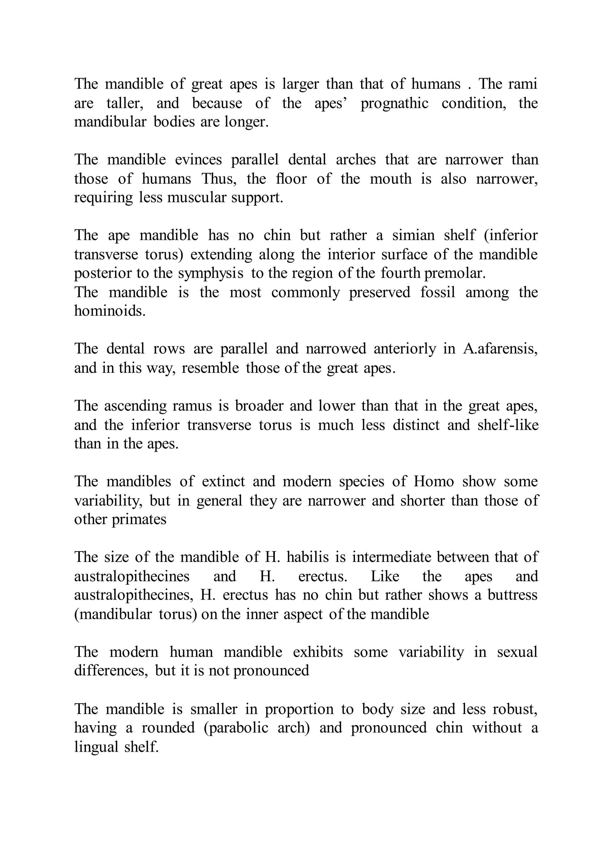 The mandible of great apes is larger than that of humans . The rami
are taller, and because of the apes’ prognathic condition, the
mandibular bodies are longer.
The mandible evinces parallel dental arches that are narrower than
those of humans Thus, the ﬂoor of the mouth is also narrower,
requiring less muscular support.
The ape mandible has no chin but rather a simian shelf (inferior
transverse torus) extending along the interior surface of the mandible
posterior to the symphysis to the region of the fourth premolar.
The mandible is the most commonly preserved fossil among the
hominoids.
The dental rows are parallel and narrowed anteriorly in A.afarensis,
and in this way, resemble those of the great apes.
The ascending ramus is broader and lower than that in the great apes,
and the inferior transverse torus is much less distinct and shelf-like
than in the apes.
The mandibles of extinct and modern species of Homo show some
variability, but in general they are narrower and shorter than those of
other primates
The size of the mandible of H. habilis is intermediate between that of
australopithecines and H. erectus. Like the apes and
australopithecines, H. erectus has no chin but rather shows a buttress
(mandibular torus) on the inner aspect of the mandible
The modern human mandible exhibits some variability in sexual
differences, but it is not pronounced
The mandible is smaller in proportion to body size and less robust,
having a rounded (parabolic arch) and pronounced chin without a
lingual shelf.
 