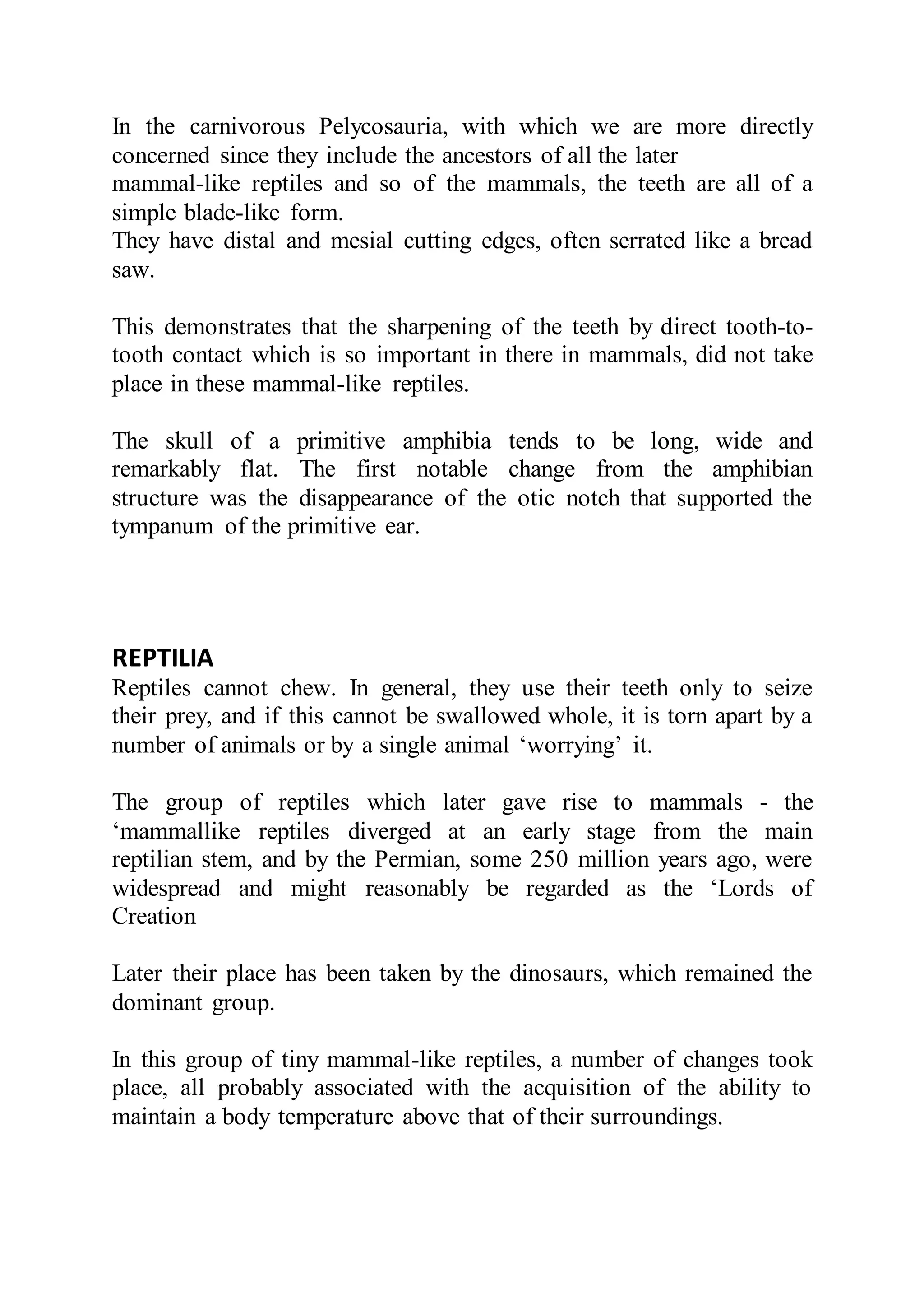 In the carnivorous Pelycosauria, with which we are more directly
concerned since they include the ancestors of all the later
mammal-like reptiles and so of the mammals, the teeth are all of a
simple blade-like form.
They have distal and mesial cutting edges, often serrated like a bread
saw.
This demonstrates that the sharpening of the teeth by direct tooth-to-
tooth contact which is so important in there in mammals, did not take
place in these mammal-like reptiles.
The skull of a primitive amphibia tends to be long, wide and
remarkably flat. The first notable change from the amphibian
structure was the disappearance of the otic notch that supported the
tympanum of the primitive ear.
REPTILIA
Reptiles cannot chew. In general, they use their teeth only to seize
their prey, and if this cannot be swallowed whole, it is torn apart by a
number of animals or by a single animal ‘worrying’ it.
The group of reptiles which later gave rise to mammals - the
‘mammallike reptiles diverged at an early stage from the main
reptilian stem, and by the Permian, some 250 million years ago, were
widespread and might reasonably be regarded as the ‘Lords of
Creation
Later their place has been taken by the dinosaurs, which remained the
dominant group.
In this group of tiny mammal-like reptiles, a number of changes took
place, all probably associated with the acquisition of the ability to
maintain a body temperature above that of their surroundings.
 